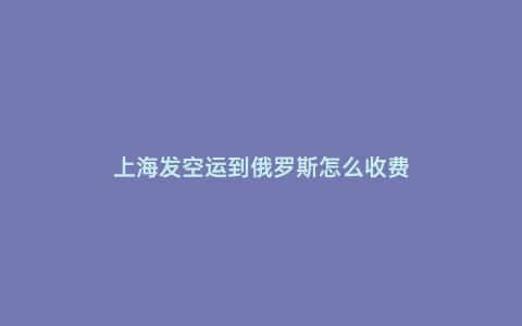 上海發(fā)空運到俄羅斯怎么收費