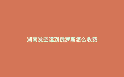 湖南發空運到俄羅斯怎么收費