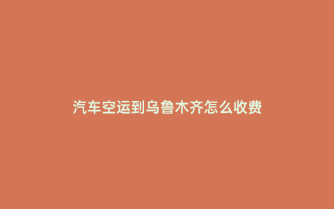汽車空運到烏魯木齊怎么收費